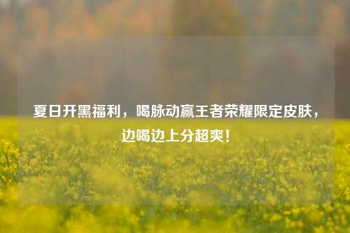 夏日开黑福利，喝脉动赢王者荣耀限定皮肤，边喝边上分超爽！