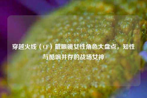 穿越火线(CF)戴眼镜女性角色大盘点,知性与酷飒并存的战场女神