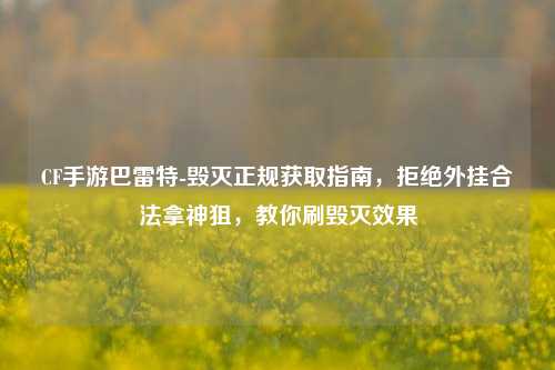 CF手游巴雷特-毁灭正规获取指南,拒绝外挂合法拿神狙,教你刷毁灭效果