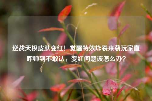 逆战天极皮肤变红!觉醒特效炸裂来袭玩家直呼帅到不敢认,变红问题该怎么办?