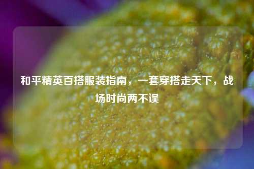 和平精英百搭服装指南，一套穿搭走天下，战场时尚两不误