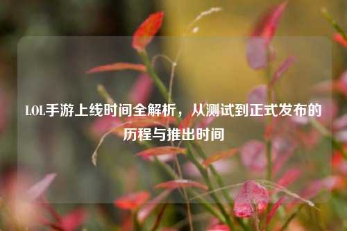 LOL手游上线时间全解析,从测试到正式发布的历程与推出时间