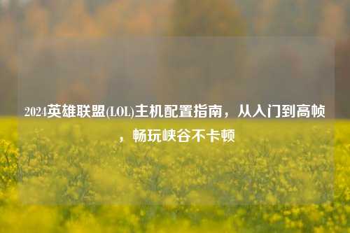 2024英雄联盟(LOL)主机配置指南,从入门到高帧,畅玩峡谷不卡顿