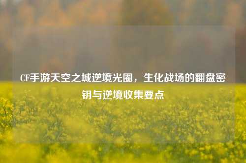 CF手游天空之城逆境光圈，生化战场的翻盘密钥与逆境收集要点