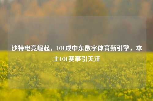 沙特电竞崛起,LOL成中东数字体育新引擎,本土LOL赛事引关注
