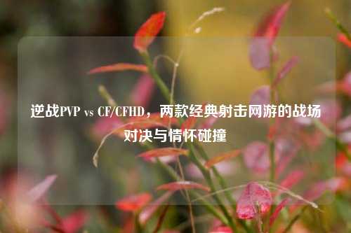 逆战PVP vs CF/CFHD,两款经典射击网游的战场对决与情怀碰撞