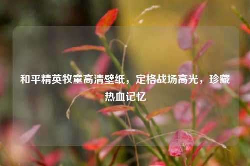 和平精英牧童高清壁纸，定格战场高光，珍藏热血记忆