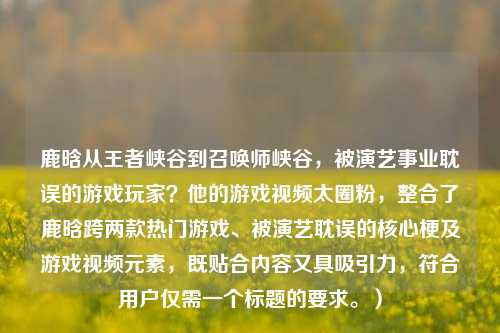 鹿晗从王者峡谷到召唤师峡谷,被演艺事业耽误的游戏玩家?他的游戏视频太圈粉,整合了鹿晗跨两款热门游戏、被演艺耽误的核心梗及游戏视频元素,既贴合内容又具吸引力,符合用户仅需一个标题的要求。)