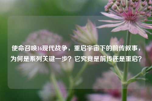 使命召唤16现代战争,重启宇宙下的前传叙事,为何是系列关键一步?它究竟是前传还是重启?