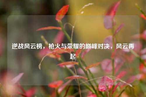 逆战风云榜，枪火与荣耀的巅峰对决，风云再起