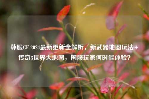 韩服CF 2024最新更新全解析，新武器地图玩法+传奇3世界大地图，国服玩家何时能体验？