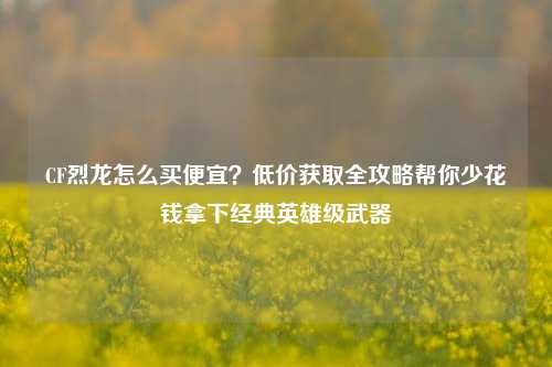 CF烈龙怎么买便宜？低价获取全攻略帮你少花钱拿下经典英雄级武器